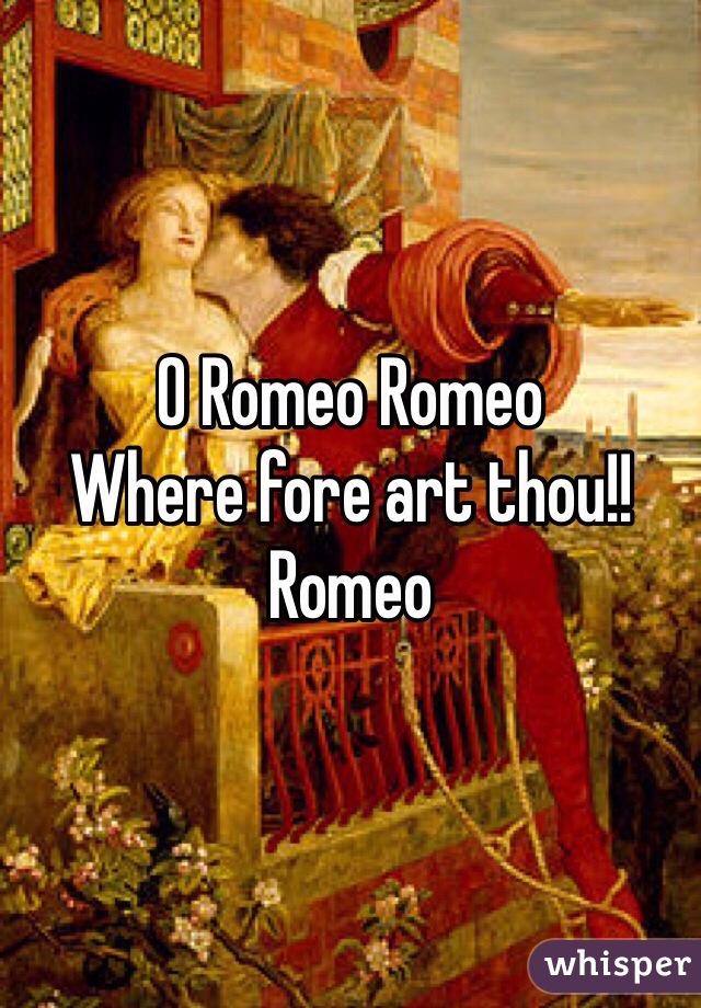 O Romeo Romeo
Where fore art thou!!
Romeo