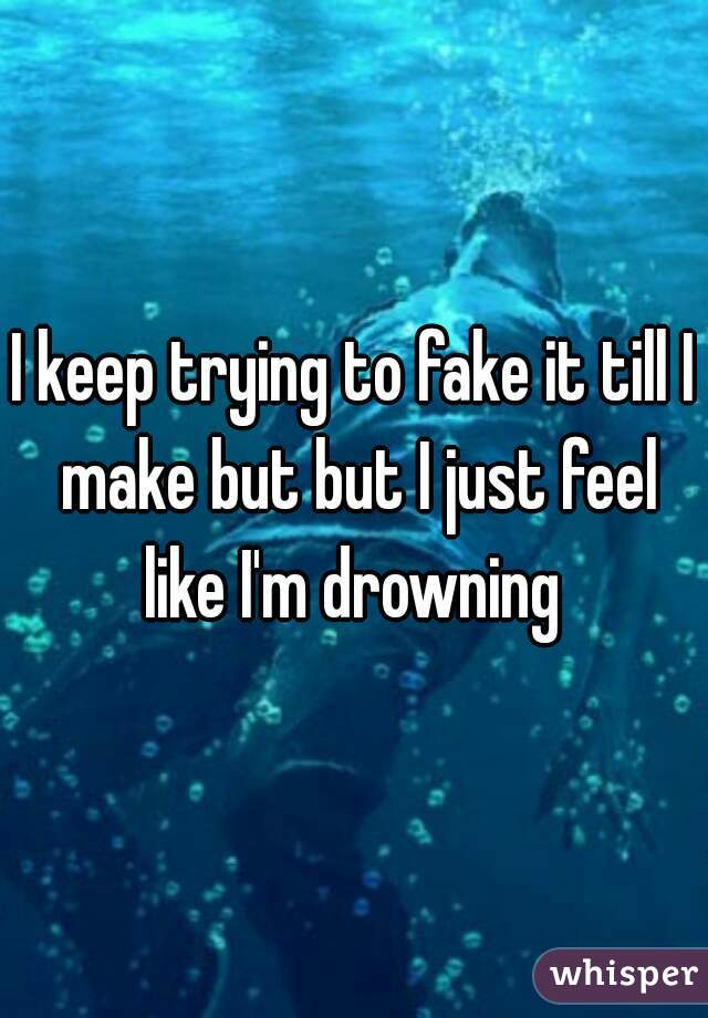 I keep trying to fake it till I make but but I just feel like I'm drowning 
