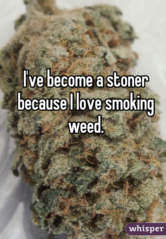 I've become a stoner because I love smoking weed.