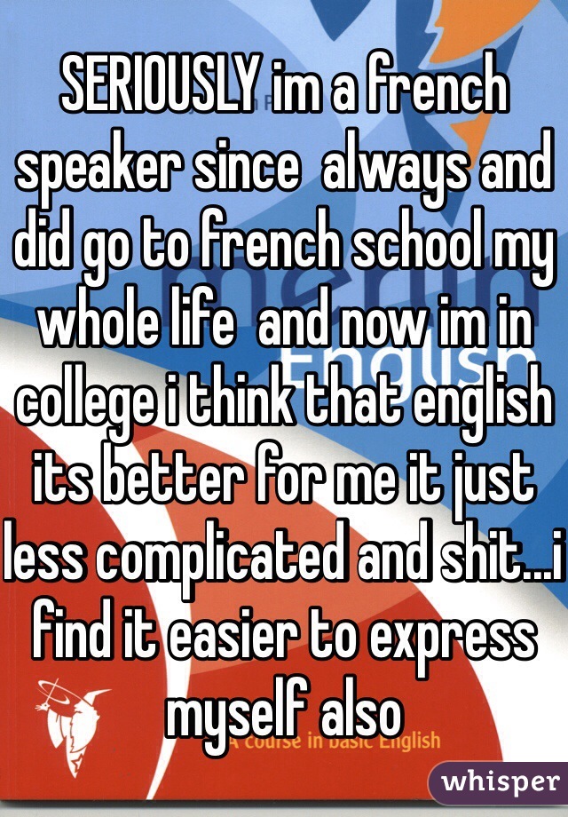 SERIOUSLY im a french speaker since  always and did go to french school my whole life  and now im in college i think that english its better for me it just less complicated and shit...i find it easier to express myself also