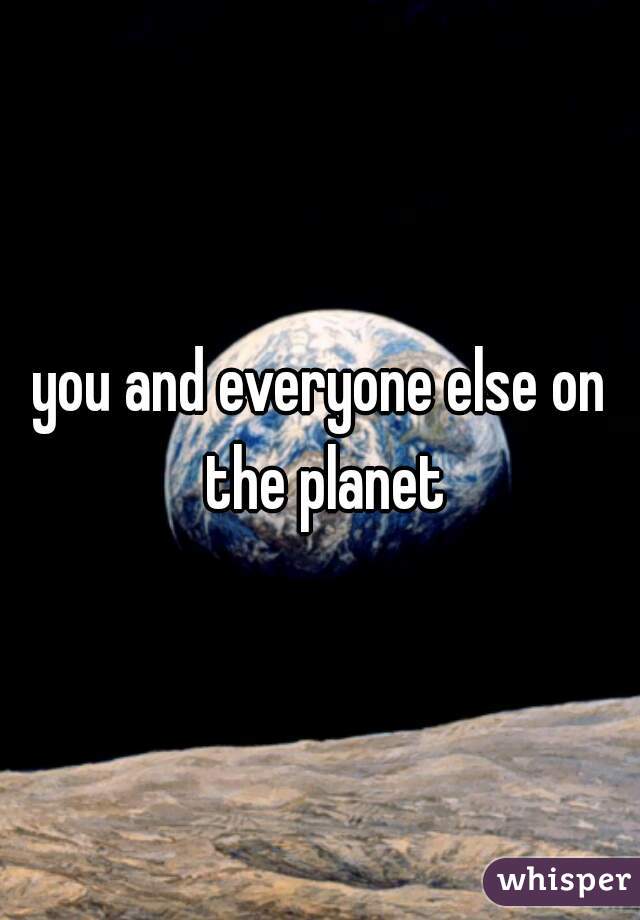 you and everyone else on the planet