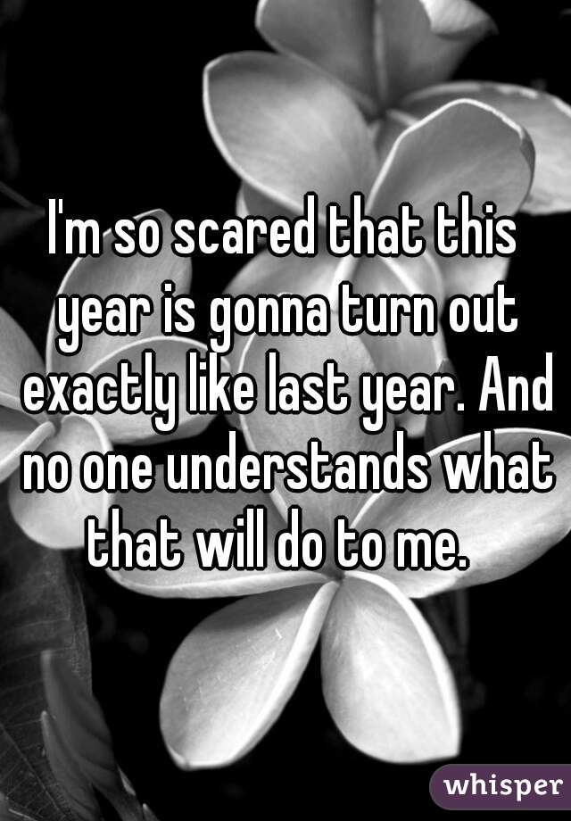 I'm so scared that this year is gonna turn out exactly like last year. And no one understands what that will do to me.  