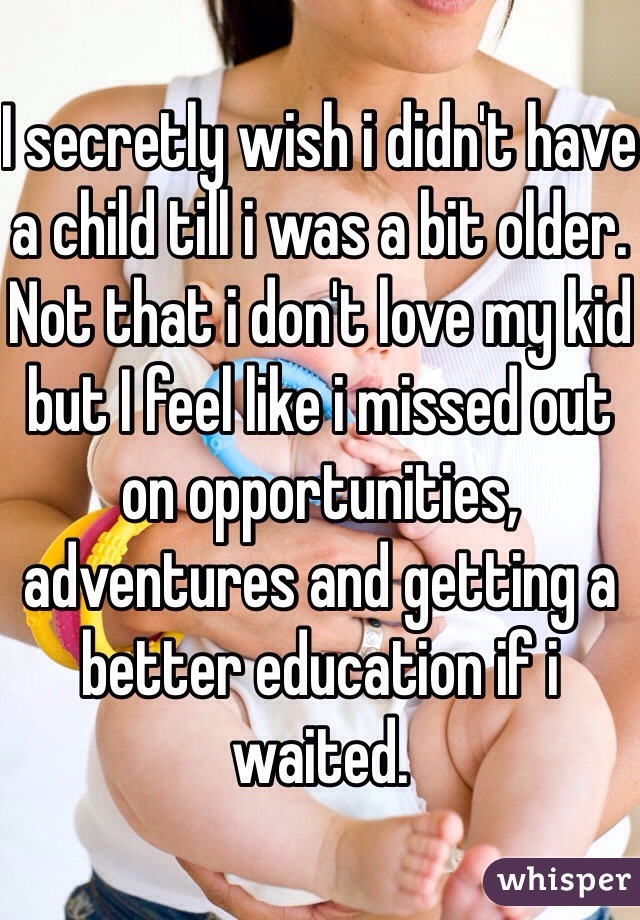 I secretly wish i didn't have a child till i was a bit older. Not that i don't love my kid but I feel like i missed out on opportunities, adventures and getting a better education if i waited. 