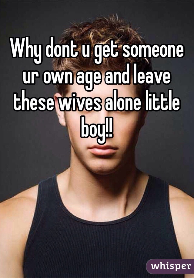 Why dont u get someone ur own age and leave these wives alone little boy!!