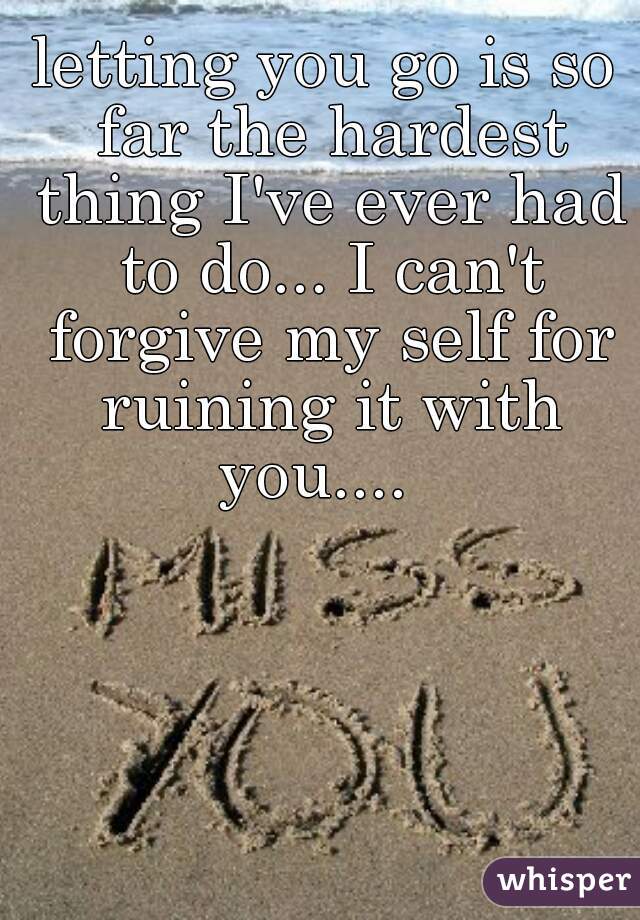 letting you go is so far the hardest thing I've ever had to do... I can't forgive my self for ruining it with you....  