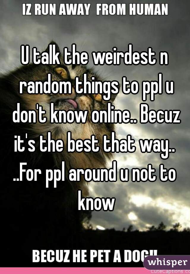 U talk the weirdest n random things to ppl u don't know online.. Becuz it's the best that way.. 
..For ppl around u not to know