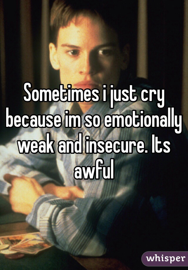 Sometimes i just cry because im so emotionally weak and insecure. Its awful