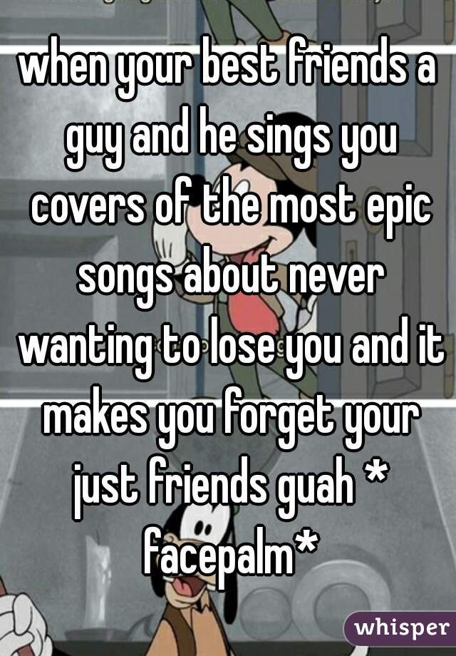when your best friends a guy and he sings you covers of the most epic songs about never wanting to lose you and it makes you forget your just friends guah * facepalm*