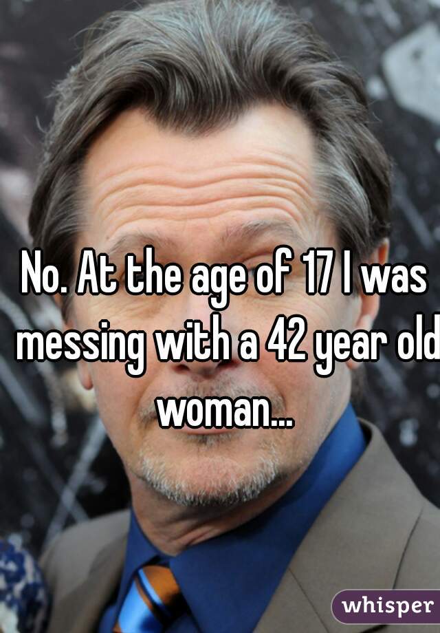 No. At the age of 17 I was messing with a 42 year old woman... 