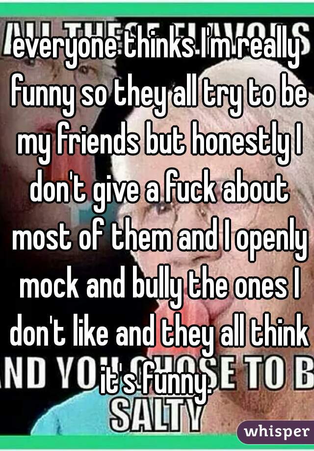 everyone thinks I'm really funny so they all try to be my friends but honestly I don't give a fuck about most of them and I openly mock and bully the ones I don't like and they all think it's funny. 