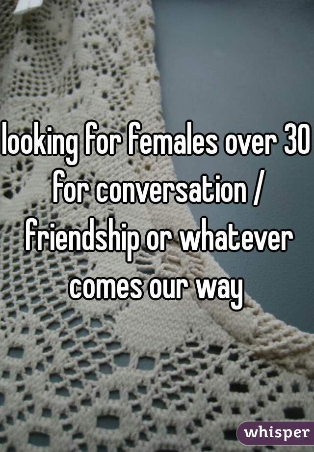 looking for females over 30 for conversation / friendship or whatever comes our way 