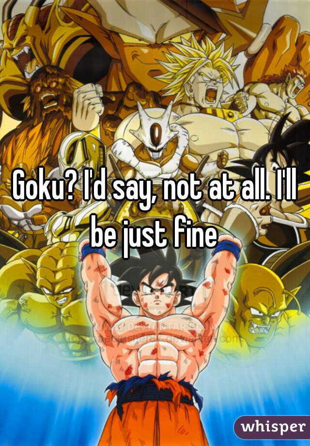 Goku? I'd say, not at all. I'll be just fine 