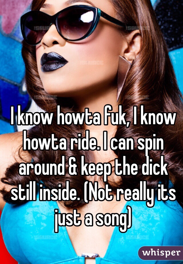 I know howta fuk, I know howta ride. I can spin around & keep the dick still inside. (Not really its just a song) 