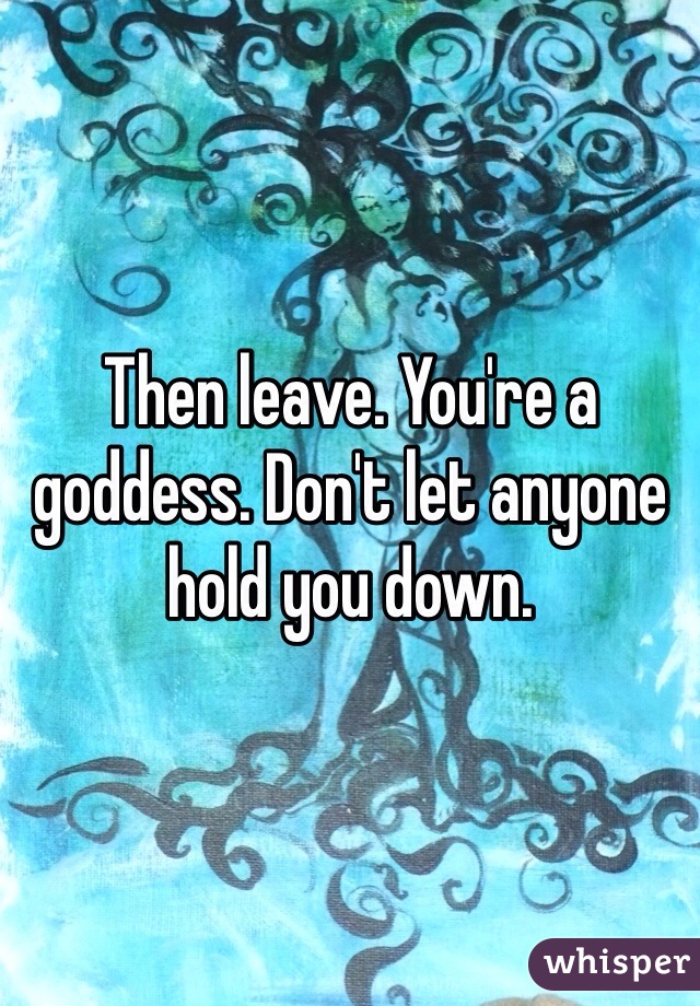 Then leave. You're a goddess. Don't let anyone hold you down. 
