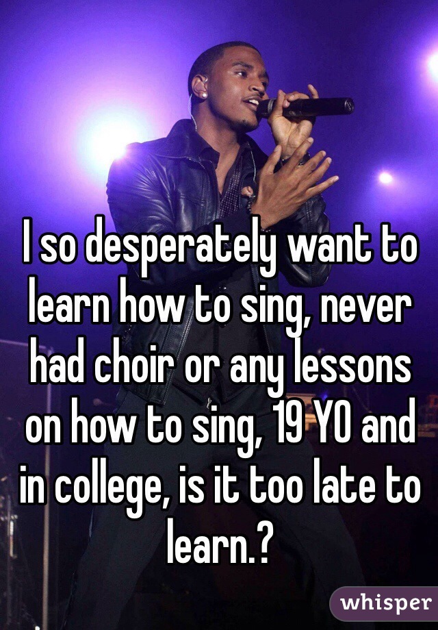 I so desperately want to learn how to sing, never had choir or any lessons on how to sing, 19 YO and in college, is it too late to learn.?