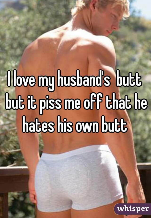 I love my husband's  butt but it piss me off that he hates his own butt 