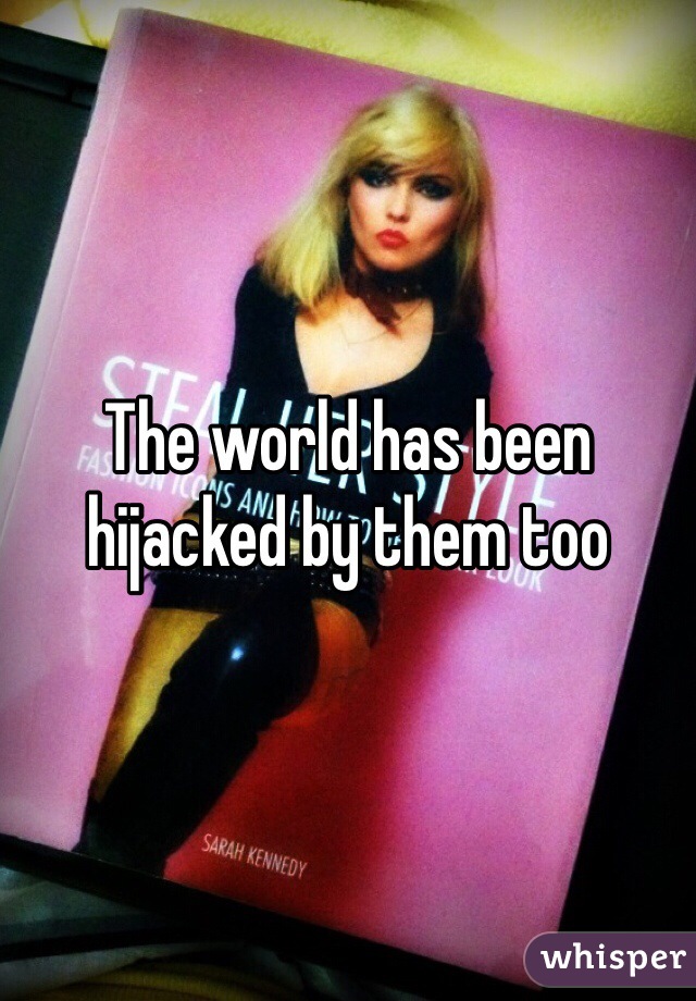 The world has been hijacked by them too 