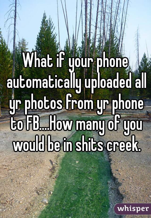 What if your phone automatically uploaded all yr photos from yr phone to FB....How many of you would be in shits creek.