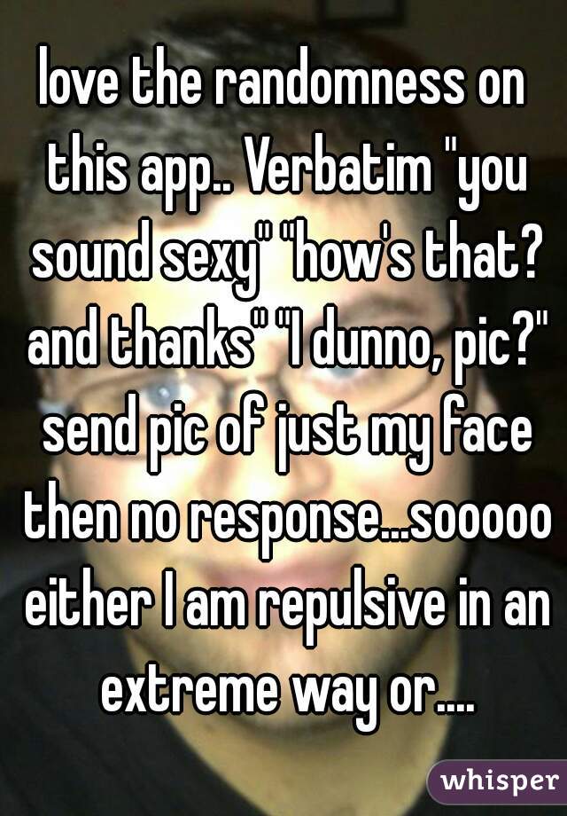love the randomness on this app.. Verbatim "you sound sexy" "how's that? and thanks" "I dunno, pic?" send pic of just my face then no response...sooooo either I am repulsive in an extreme way or....