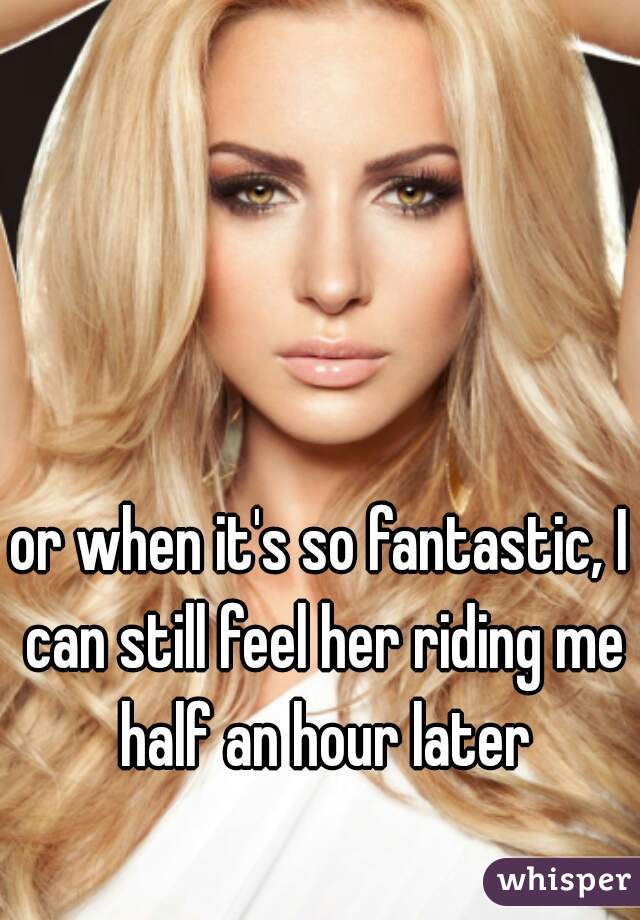 or when it's so fantastic, I can still feel her riding me half an hour later