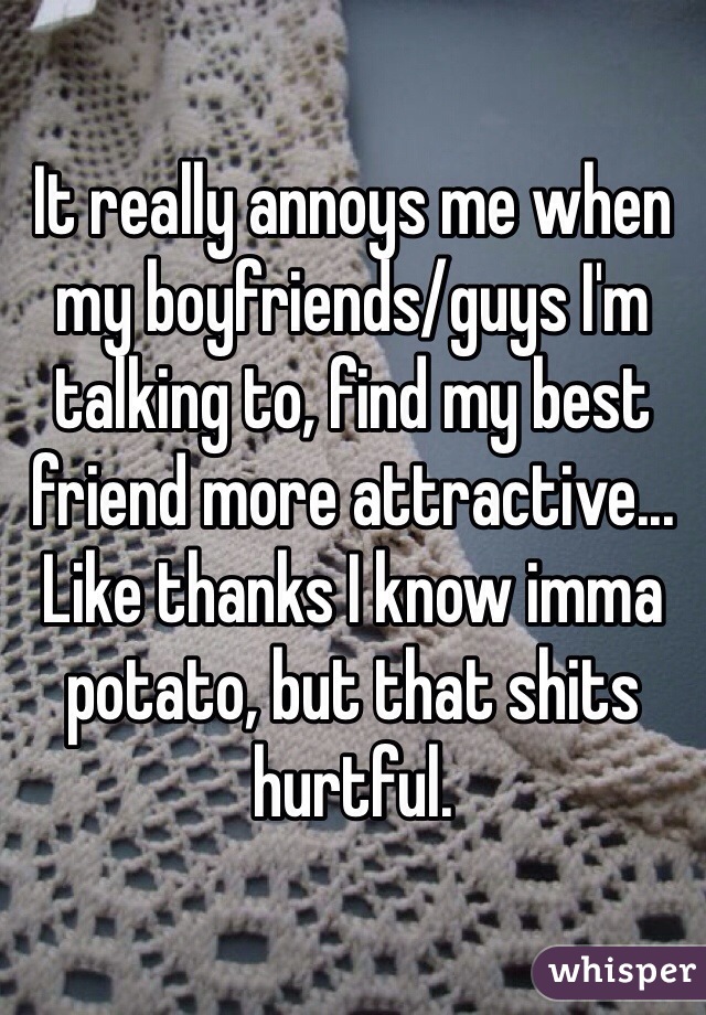 It really annoys me when my boyfriends/guys I'm talking to, find my best friend more attractive... Like thanks I know imma potato, but that shits hurtful.