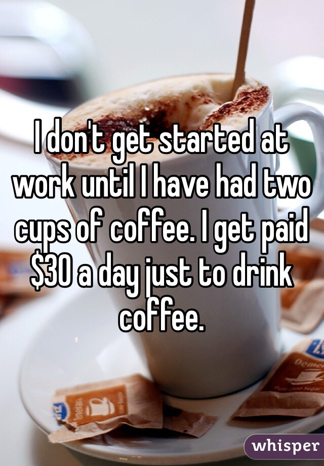 I don't get started at work until I have had two cups of coffee. I get paid $30 a day just to drink coffee.