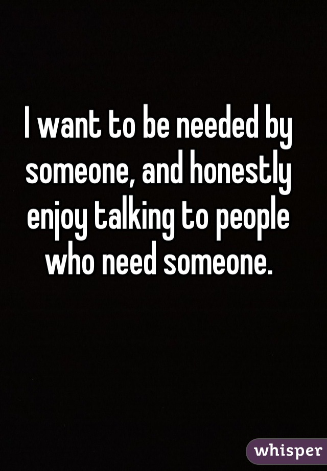 I want to be needed by someone, and honestly enjoy talking to people who need someone.