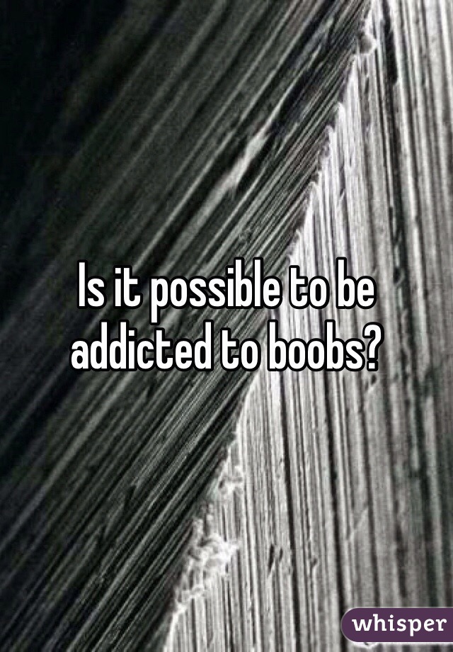 Is it possible to be addicted to boobs? 