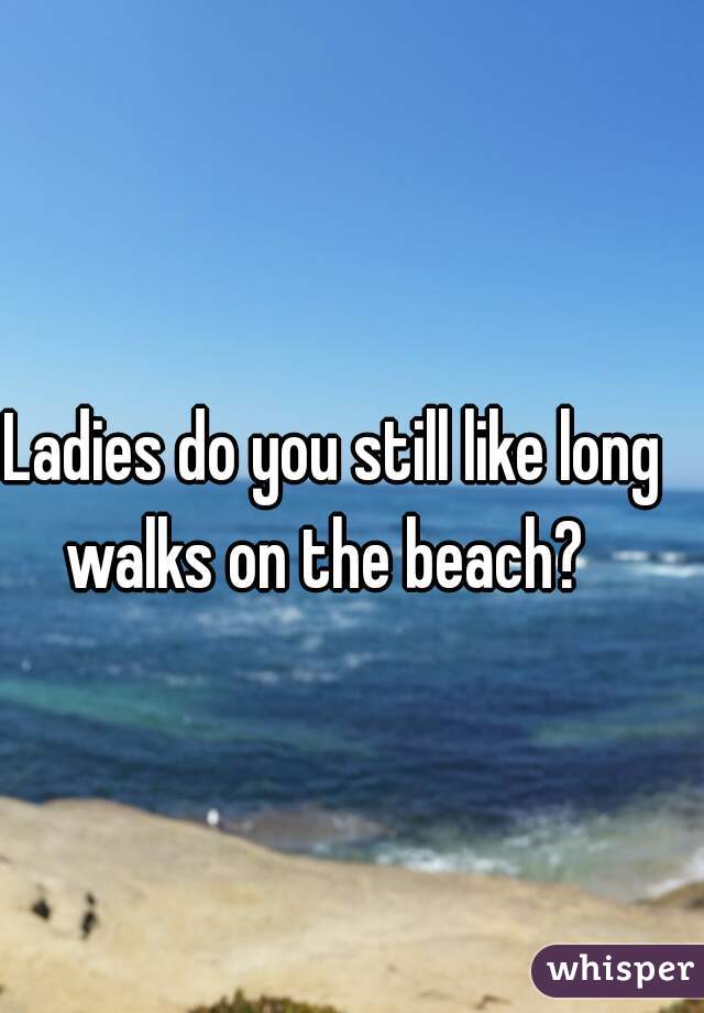Ladies do you still like long walks on the beach?  