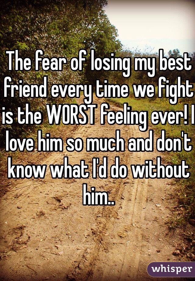 The fear of losing my best friend every time we fight is the WORST feeling ever! I love him so much and don't know what I'd do without him.. 