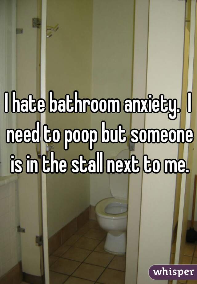 I hate bathroom anxiety.  I need to poop but someone is in the stall next to me.