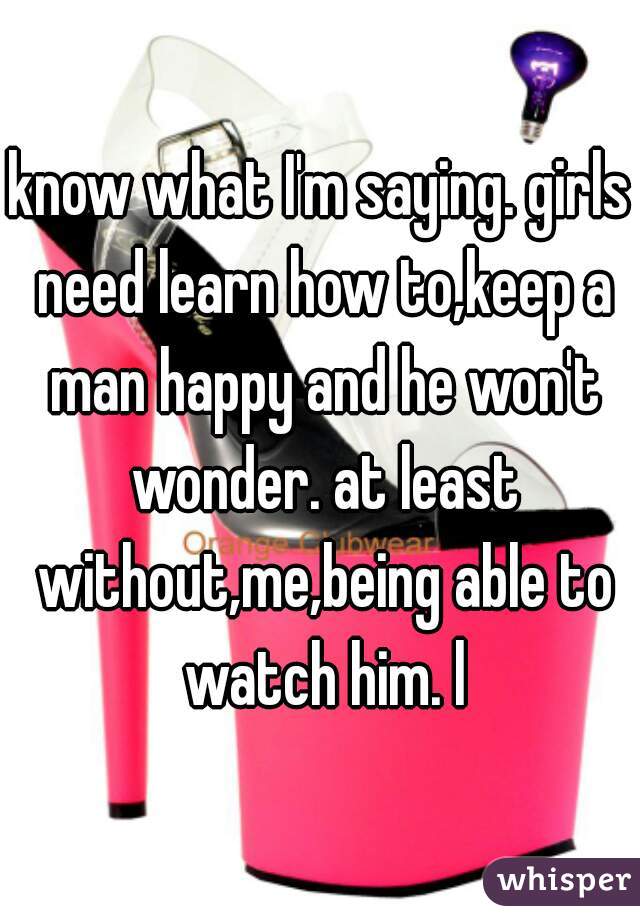 know what I'm saying. girls need learn how to,keep a man happy and he won't wonder. at least without,me,being able to watch him. l