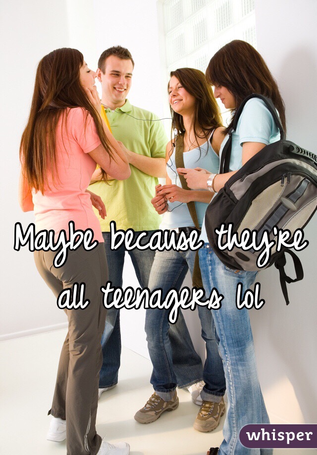 Maybe because they're all teenagers lol