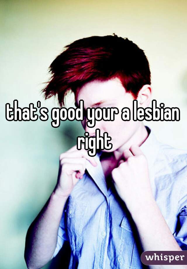 that's good your a lesbian right