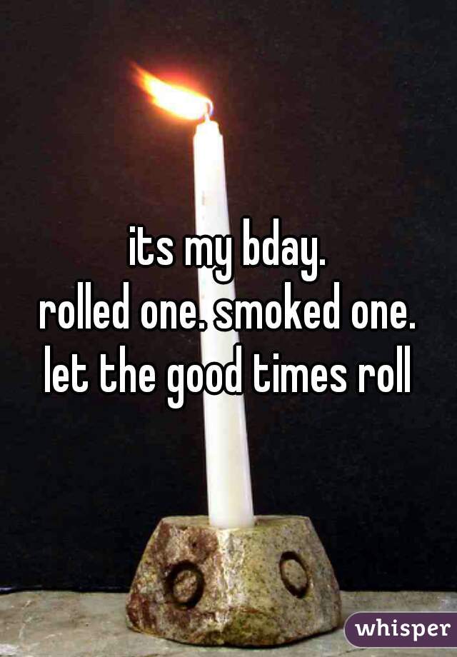 its my bday.
rolled one. smoked one.
let the good times roll