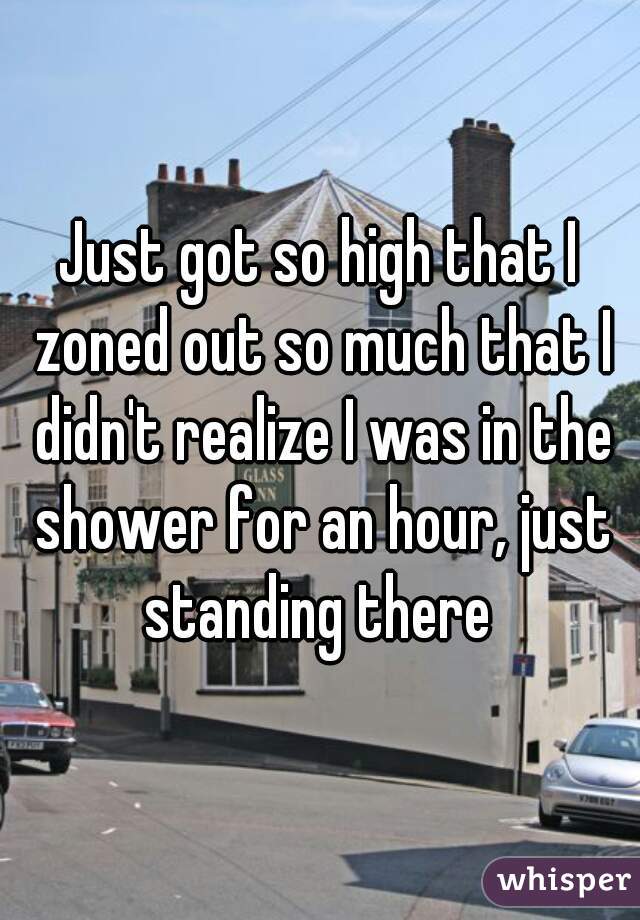 Just got so high that I zoned out so much that I didn't realize I was in the shower for an hour, just standing there 