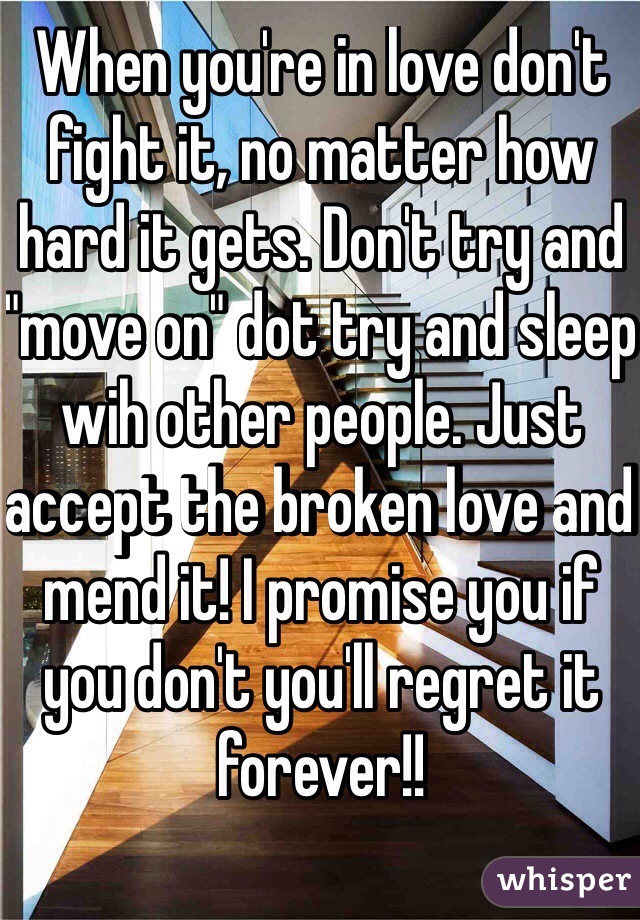 When you're in love don't fight it, no matter how hard it gets. Don't try and "move on" dot try and sleep wih other people. Just accept the broken love and mend it! I promise you if you don't you'll regret it forever!!

