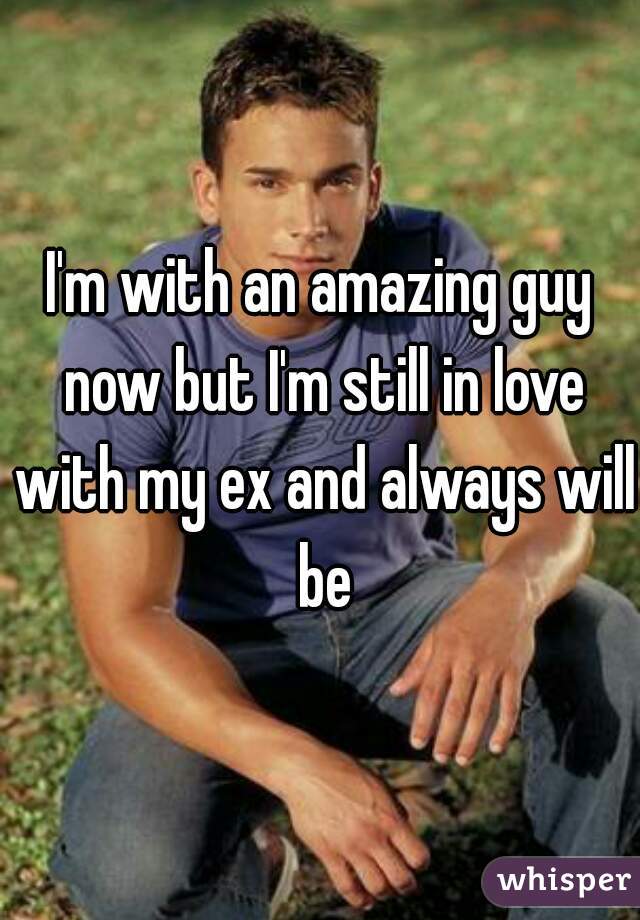 I'm with an amazing guy now but I'm still in love with my ex and always will be