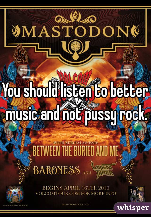 You should listen to better music and not pussy rock.