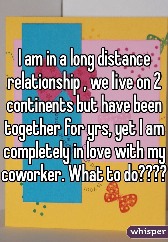 I am in a long distance relationship , we live on 2 continents but have been together for yrs, yet I am completely in love with my coworker. What to do????