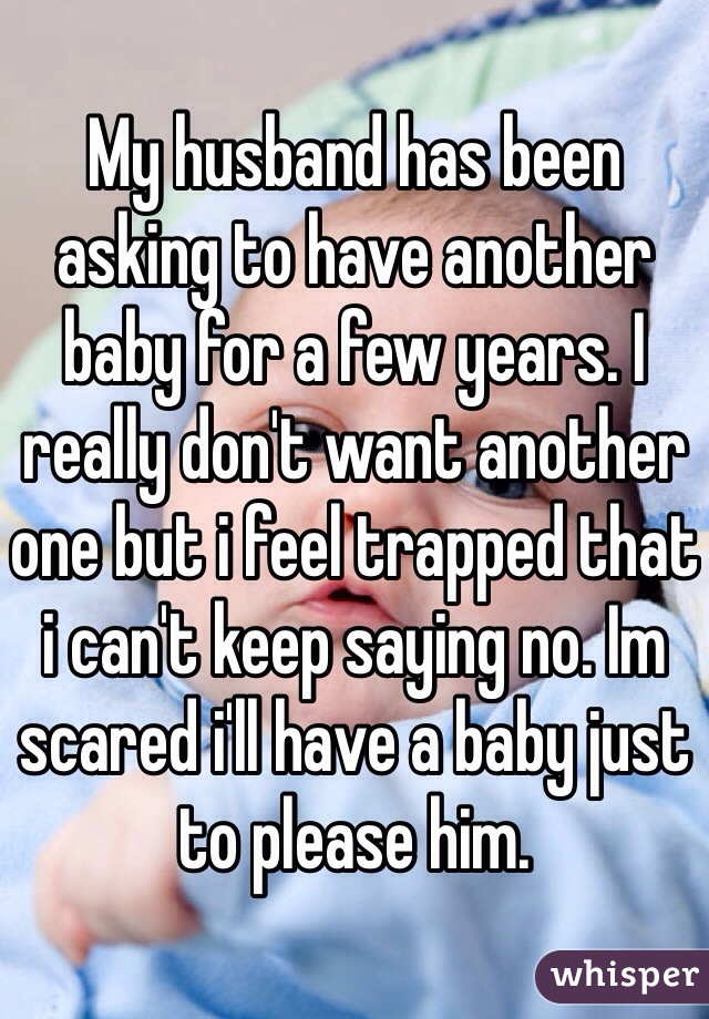 My husband has been asking to have another baby for a few years. I really don't want another one but i feel trapped that i can't keep saying no. Im scared i'll have a baby just to please him. 