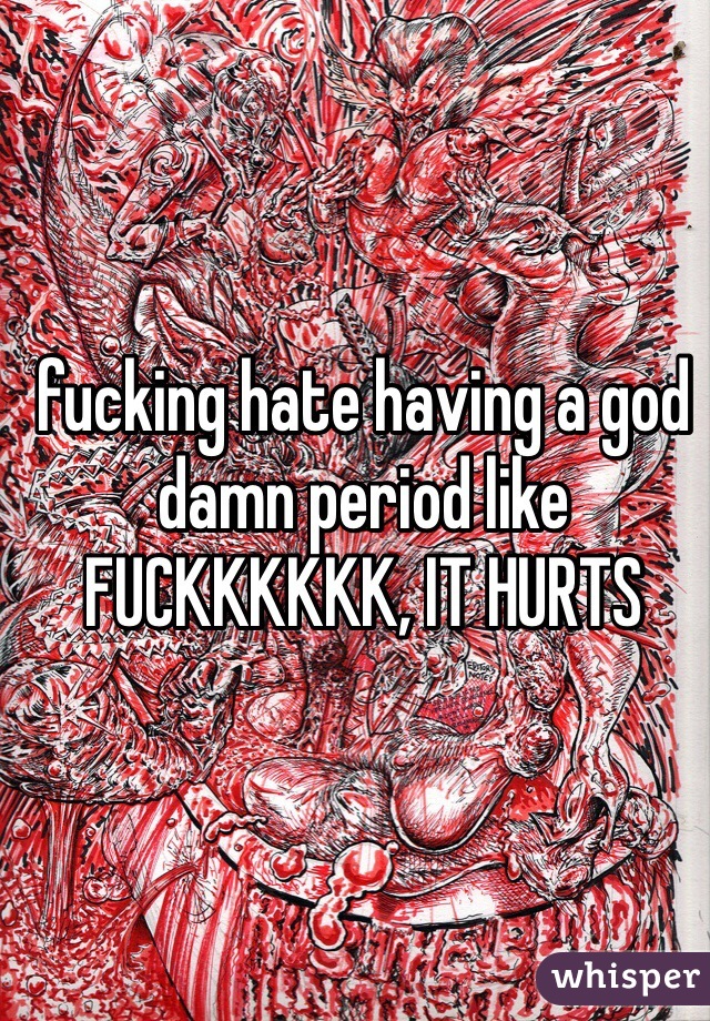 fucking hate having a god damn period like FUCKKKKKK, IT HURTS