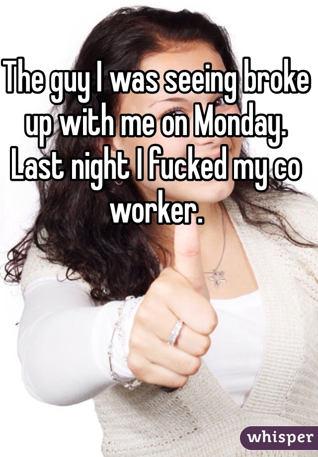 The guy I was seeing broke up with me on Monday. 
Last night I fucked my co worker. 