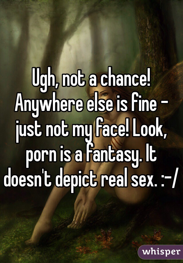 Ugh, not a chance! Anywhere else is fine - just not my face! Look, porn is a fantasy. It doesn't depict real sex. :-/
