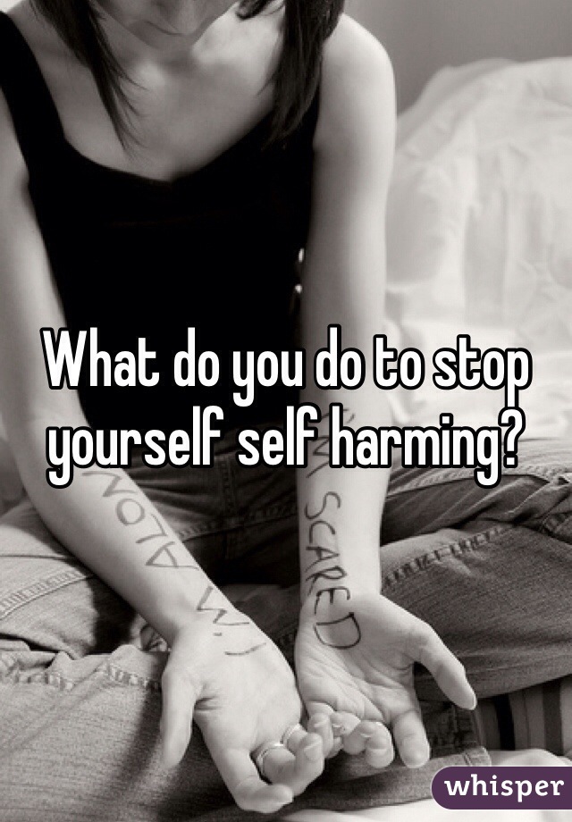 What do you do to stop yourself self harming?