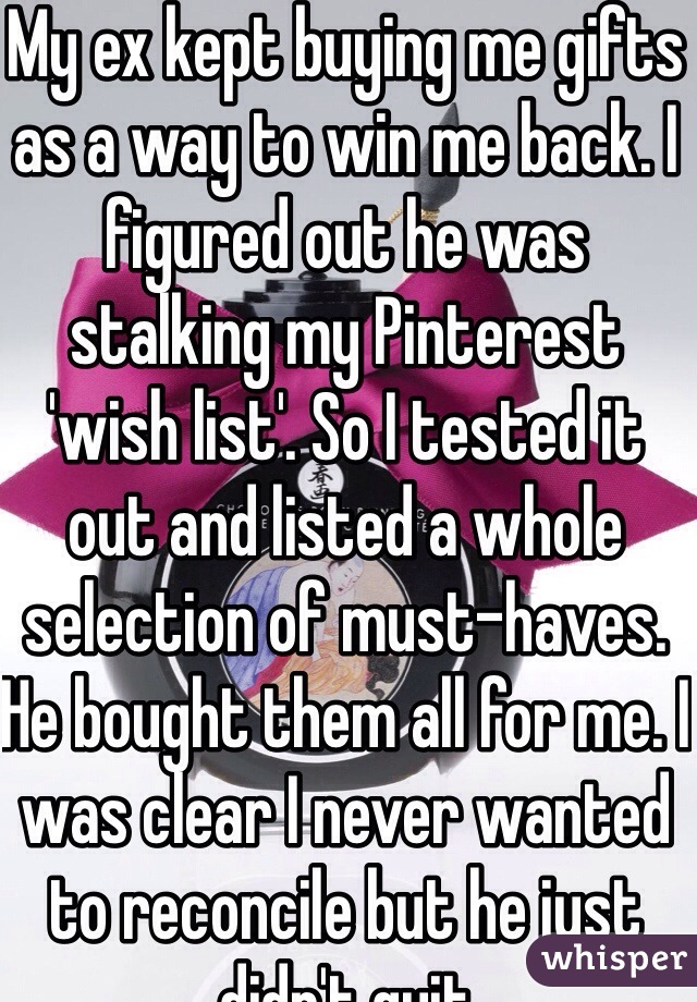 My ex kept buying me gifts as a way to win me back. I figured out he was stalking my Pinterest 'wish list'. So I tested it out and listed a whole selection of must-haves. He bought them all for me. I was clear I never wanted to reconcile but he just didn't quit 