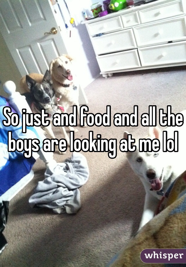 So just and food and all the boys are looking at me lol 