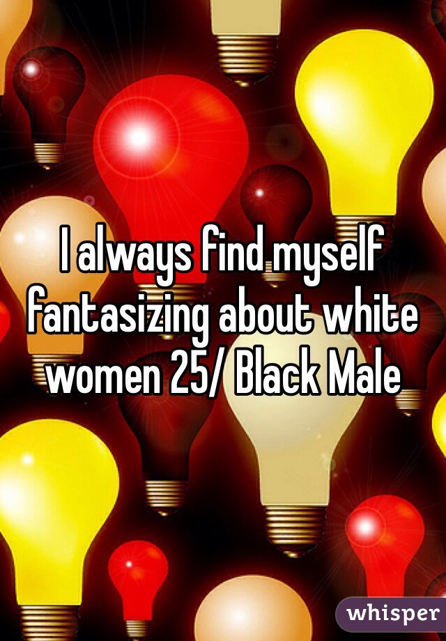 I always find myself fantasizing about white women 25/ Black Male 