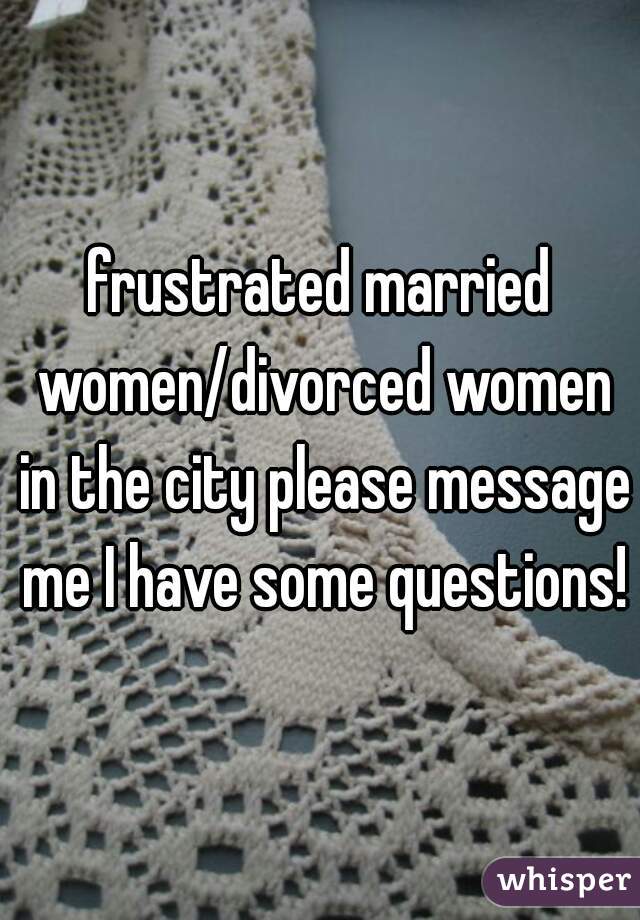 frustrated married women/divorced women in the city please message me I have some questions!