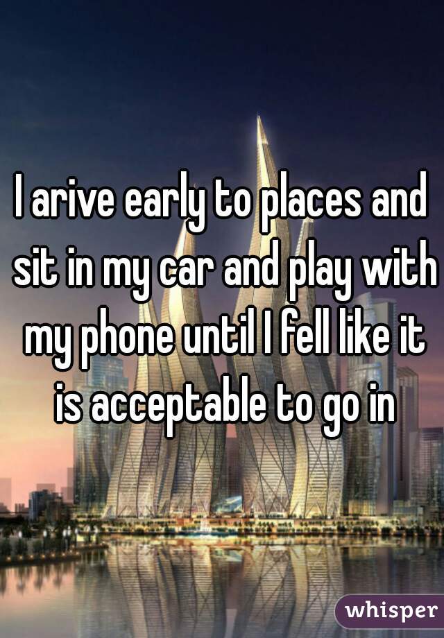 I arive early to places and sit in my car and play with my phone until I fell like it is acceptable to go in